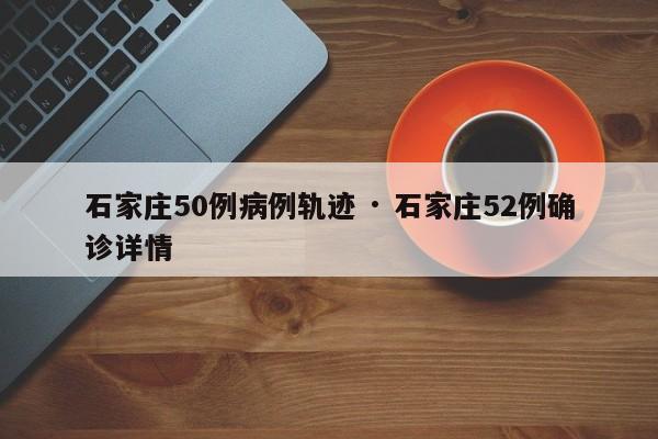 石家庄50例病例轨迹 · 石家庄52例确诊详情