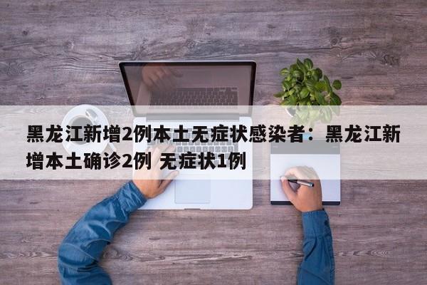 黑龙江新增2例本土无症状感染者:黑龙江新增本土确诊2例 无症状1例