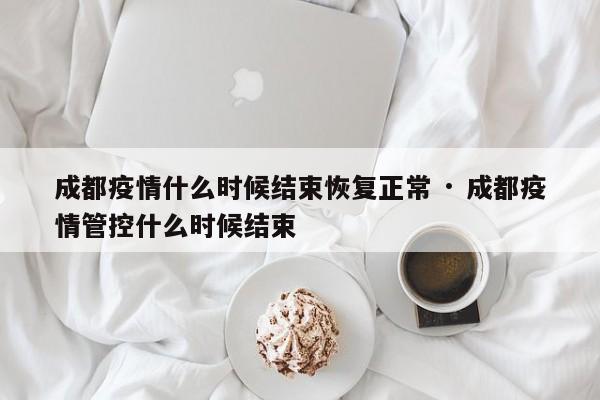 成都疫情什么时候结束恢复正常 · 成都疫情管控什么时候结束
