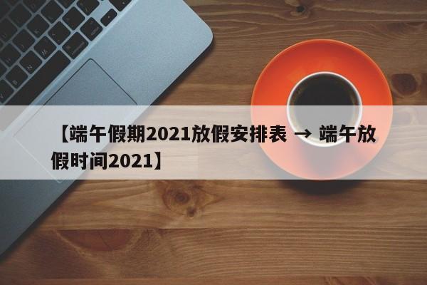 【端午假期2021放假安排表 → 端午放假时间2021】