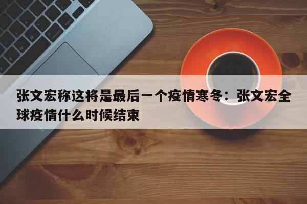 张文宏称这将是最后一个疫情寒冬:张文宏全球疫情什么时候结束