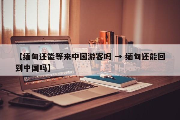 【缅甸还能等来中国游客吗 → 缅甸还能回到中国吗】