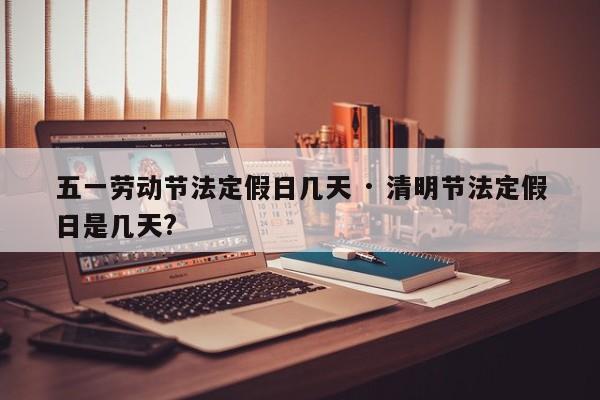 五一劳动节法定假日几天 · 清明节法定假日是几天?