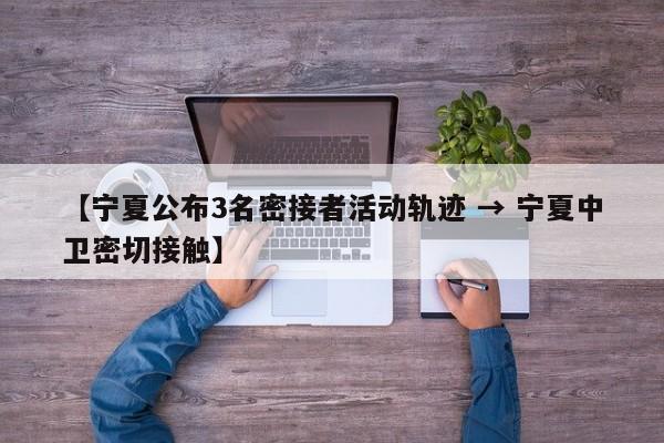 【宁夏公布3名密接者活动轨迹 → 宁夏中卫密切接触】