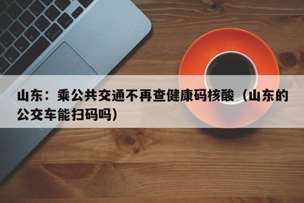 山东：乘公共交通不再查健康码核酸（山东的公交车能扫码吗）