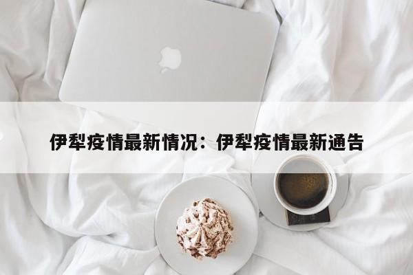 伊犁疫情最新情况:伊犁疫情最新通告