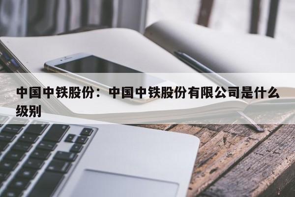 中国中铁股份:中国中铁股份有限公司是什么级别