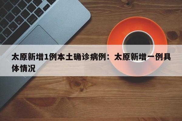 太原新增1例本土确诊病例:太原新增一例具体情况