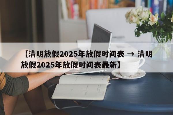 【清明放假2025年放假时间表 → 清明放假2025年放假时间表最新】
