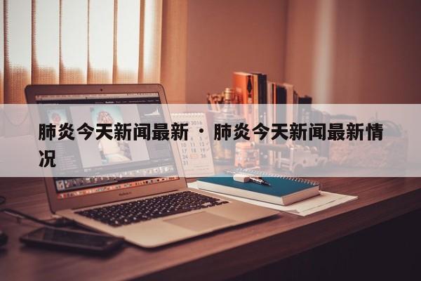 肺炎今天新闻最新 · 肺炎今天新闻最新情况