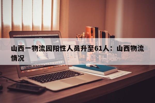 山西一物流园阳性人员升至61人:山西物流情况