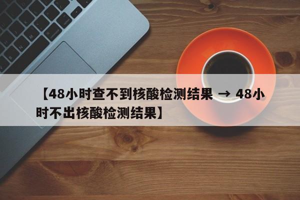 【48小时查不到核酸检测结果 → 48小时不出核酸检测结果】
