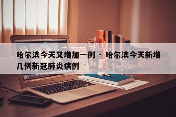 哈尔滨今天又增加一例 · 哈尔滨今天新增几例新冠肺炎病例