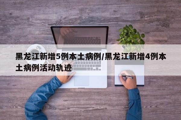 黑龙江新增5例本土病例/黑龙江新增4例本土病例活动轨迹