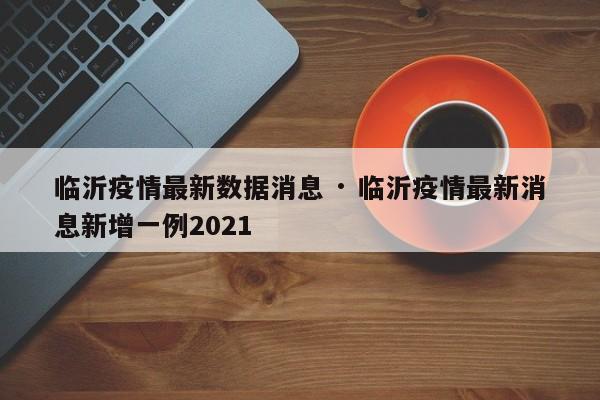 临沂疫情最新数据消息 · 临沂疫情最新消息新增一例2021
