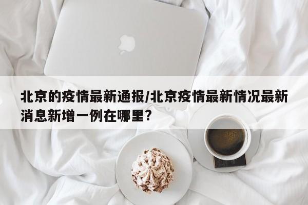 北京的疫情最新通报/北京疫情最新情况最新消息新增一例在哪里?