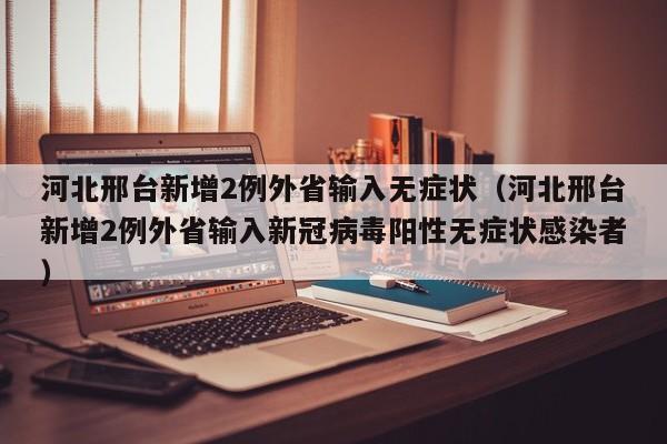 河北邢台新增2例外省输入无症状(河北邢台新增2例外省输入新冠病毒阳性无症状感染者)