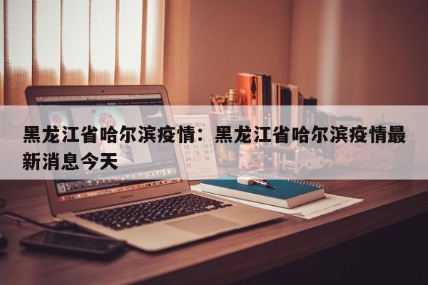 黑龙江省哈尔滨疫情:黑龙江省哈尔滨疫情最新消息今天