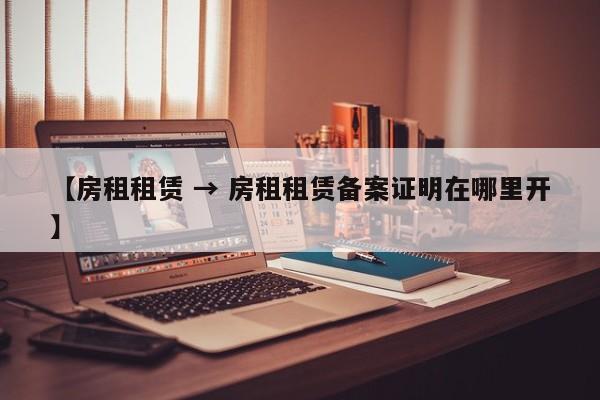 【房租租赁 → 房租租赁备案证明在哪里开】