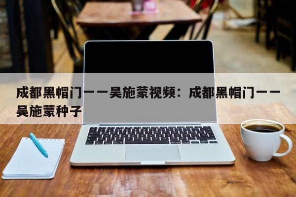 成都黑帽门一一吴施蒙视频:成都黑帽门一一吴施蒙种子