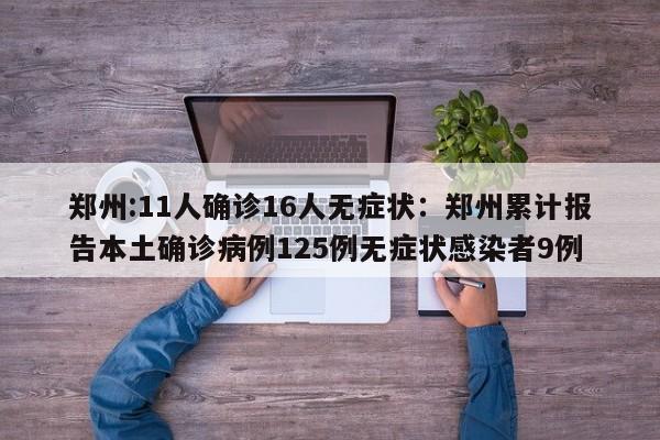 郑州:11人确诊16人无症状:郑州累计报告本土确诊病例125例无症状感染者9例