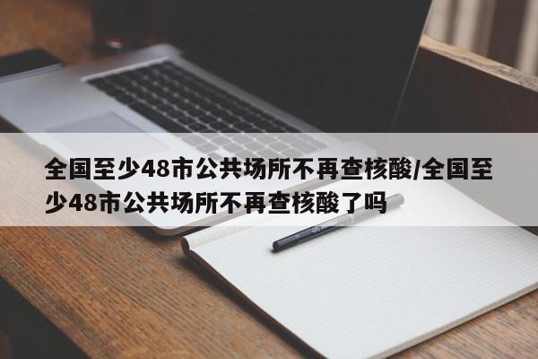 全国至少48市公共场所不再查核酸/全国至少48市公共场所不再查核酸了吗