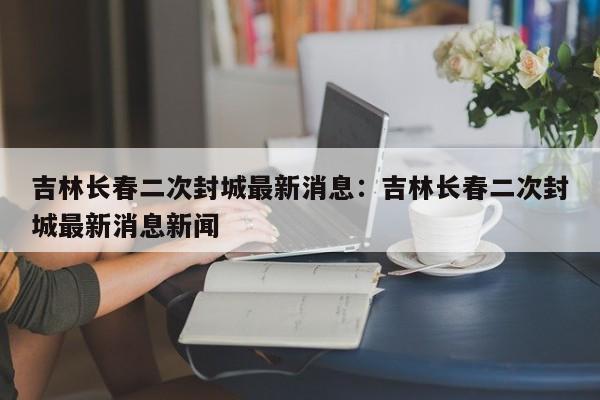 吉林长春二次封城最新消息:吉林长春二次封城最新消息新闻