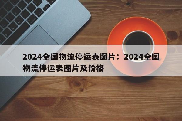 2024全国物流停运表图片:2024全国物流停运表图片及价格
