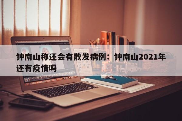 钟南山称还会有散发病例:钟南山2021年还有疫情吗