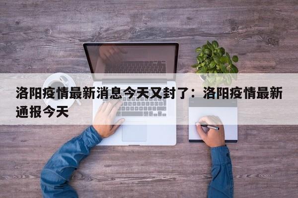 洛阳疫情最新消息今天又封了:洛阳疫情最新通报今天