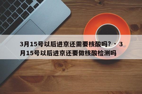 3月15号以后进京还需要核酸吗? · 3月15号以后进京还要做核酸检测吗