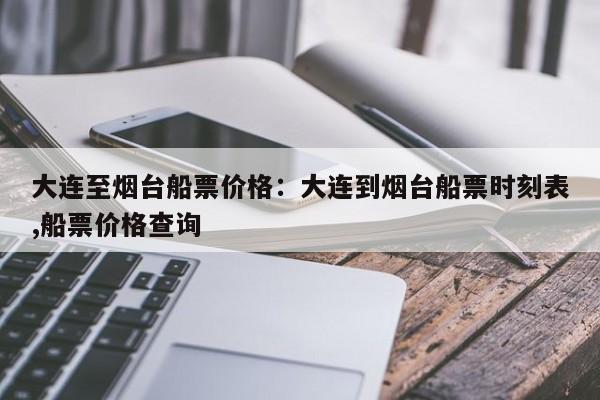 大连至烟台船票价格:大连到烟台船票时刻表,船票价格查询