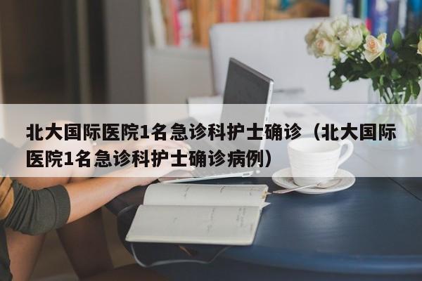 北大国际医院1名急诊科护士确诊(北大国际医院1名急诊科护士确诊病例)