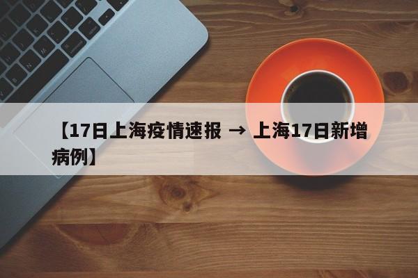 【17日上海疫情速报 → 上海17日新增病例】
