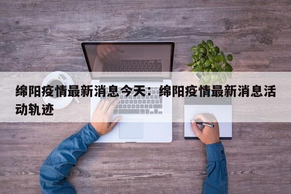 绵阳疫情最新消息今天:绵阳疫情最新消息活动轨迹