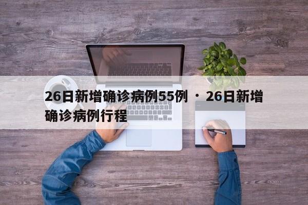26日新增确诊病例55例 · 26日新增确诊病例行程