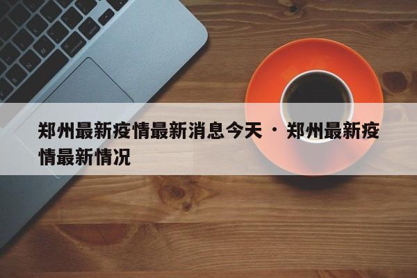 郑州最新疫情最新消息今天 · 郑州最新疫情最新情况