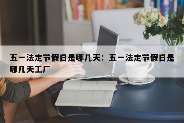 五一法定节假日是哪几天:五一法定节假日是哪几天工厂