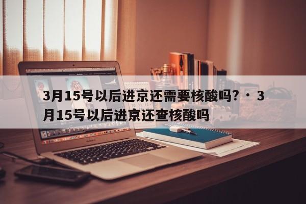 3月15号以后进京还需要核酸吗? · 3月15号以后进京还查核酸吗