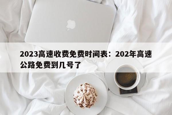2023高速收费免费时间表:202年高速公路免费到几号了