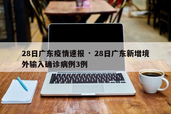 28日广东疫情速报 · 28日广东新增境外输入确诊病例3例