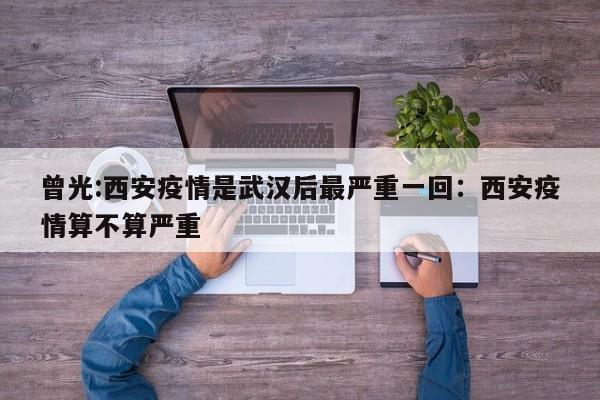 曾光:西安疫情是武汉后最严重一回:西安疫情算不算严重