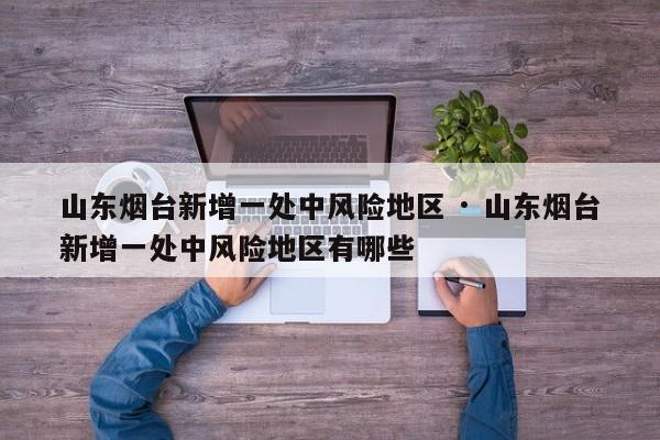 山东烟台新增一处中风险地区 · 山东烟台新增一处中风险地区有哪些