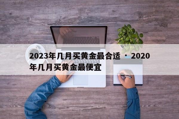 2023年几月买黄金最合适 · 2020年几月买黄金最便宜