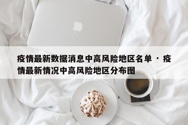 疫情最新数据消息中高风险地区名单 · 疫情最新情况中高风险地区分布图