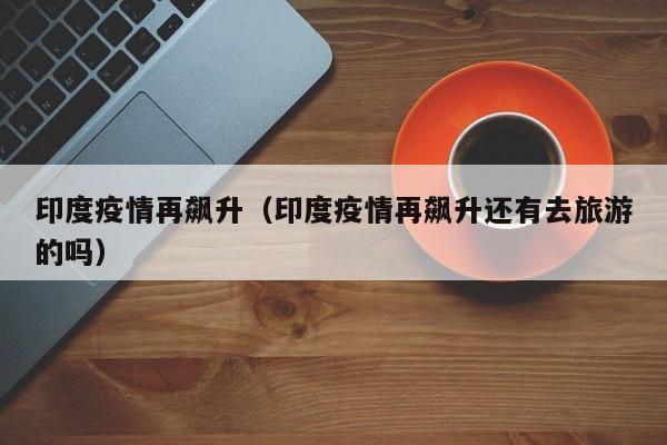 印度疫情再飙升(印度疫情再飙升还有去旅游的吗)