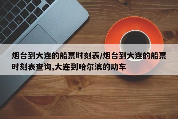 烟台到大连的船票时刻表/烟台到大连的船票时刻表查询,大连到哈尔滨的动车