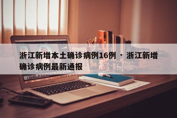 浙江新增本土确诊病例16例 · 浙江新增确诊病例最新通报