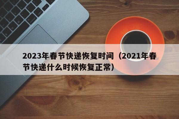 2023年春节快递恢复时间(2021年春节快递什么时候恢复正常)