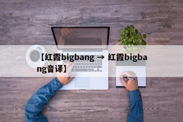 【红霞bigbang → 红霞bigbang音译】